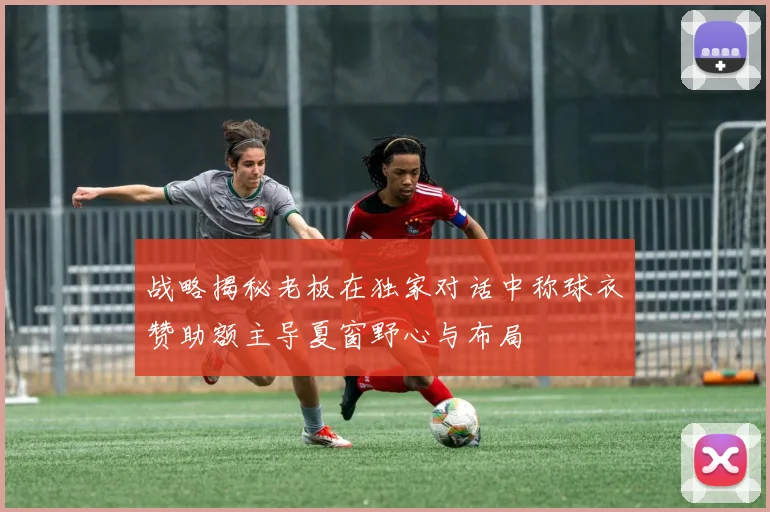 战略揭秘老板在独家对话中称球衣赞助额主导夏窗野心与布局